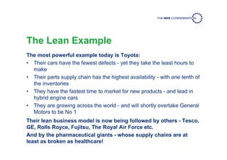The Lean Example
The most powerful example today is Toyota:
• Their cars have the fewest defects - yet they take the least hours to
make
• Their parts supply chain has the highest availability - with one tenth of
the inventories
• They have the fastest time to market for new products - and lead in
hybrid engine cars
• They are growing across the world - and will shortly overtake General
Motors to be No 1
Their lean business model is now being followed by others - Tesco,
GE, Rolls Royce, Fujitsu, The Royal Air Force etc.
And by the pharmaceutical giants - whose supply chains are at
least as broken as healthcare!
 