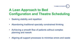 A Lean Approach to Bed
Configuration and Theatre Scheduling
• Seeking stability and repetition
• Abandoning traditional specialty constrained thinking
• Achieving a smooth flow of patients without complex
planning and rework
• Aligning all support processes to minimise errors and waste
 