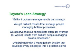 Toyota’s Lean Strategy
“Brilliant process management is our strategy.
We get brilliant results from average people
managing brilliant processes.
We observe that our competitors often get average
(or worse) results from brilliant people managing
broken processes.”
Underpinned with a management system that
develops every employee into a problem solver
 