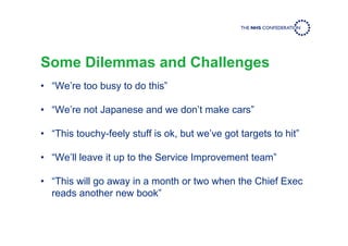 Some Dilemmas and Challenges
• “We’re too busy to do this”
• “We’re not Japanese and we don’t make cars”
• “This touchy-feely stuff is ok, but we’ve got targets to hit”
• “We’ll leave it up to the Service Improvement team”
• “This will go away in a month or two when the Chief Exec
reads another new book”
 