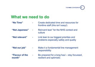 What we need to do
“No Time” - Create dedicated time and resources for
frontline staff (this isn’t easy!)
“Not Japanese” - Reinvent lean” for the NHS context and
culture
“Not relevant” - Link lean to our biggest priorities and
problems especially safety and quality
“Not our job” - Make it a fundamental line management
responsibility
“Flavour of the
month”
- Be prepared for a long haul – stay focussed,
resilient and optimistic
 