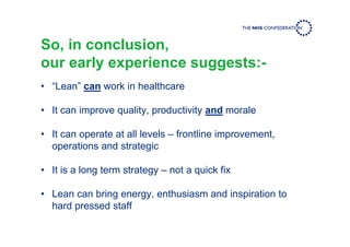 So, in conclusion,
our early experience suggests:-
• “Lean” can work in healthcare
• It can improve quality, productivity and morale
• It can operate at all levels – frontline improvement,
operations and strategic
• It is a long term strategy – not a quick fix
• Lean can bring energy, enthusiasm and inspiration to
hard pressed staff
 
