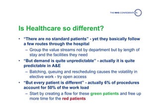 Is Healthcare so different?
• “There are no standard patients” - yet they basically follow
a few routes through the hospital
– Group the value streams not by department but by length of
stay and the facilities they need
• “But demand is quite unpredictable” - actually it is quite
predictable in A&E
– Batching, queuing and rescheduling causes the volatility in
elective work - try open access
• “But every patient is different” - actually 6% of procedures
account for 50% of the work load
– Start by creating a flow for these green patients and free up
more time for the red patients
 