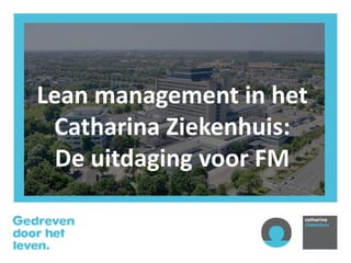 Lean management in het
Catharina Ziekenhuis:
De uitdaging voor FM
 