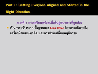 

ภาคที่ 1 การเตรียมพร้อมเพื่อไปสูแนวทางที่ถูกต้อง
่
เป็ นการสร้างระบบพื้นฐานของ Lean Office โดยการอธิบายถึง
เครื่องมือและแนวคิด และการปรับเปลี่ยนพฤติกรรม

 