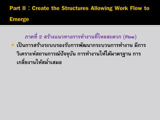

ภาคที่ 2 สร้างแนวทางการทางานที่ไหลสะดวก (Flow)
เป็ นการสร้างระบบรองรับการพัฒนากระบวนการทางาน มีการ
วิเคราะห์สถานการณ์ปัจจุบน การทางานให้ได้มาตรฐาน การ
ั
เกลี่ยงานให้สมาเสมอ
่

 