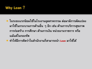 



ในระยะแรกนิยมใช้ในโรงงานอุตสาหกรรม ต่อมามีการดัดแปลง
มาใช้ในกระบวนการด้านอื่น ๆ อีก เช่น ด้านการบริการสุขภาพ
การก่อสร้าง การศึกษา ด้านการเงิน หน่วยงานราชการ หรือ
แม้แต่ในกองทัพ
ทาให้มีการคิดว่าในสานักงานก็สามารถนา Lean มาใช้ได้

 