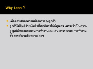 


เพื่อตอบสนองความต้องการของลูกค้า
ลูกค้าไม่ยนดีจายเงินสิ่งที่เขาคิดว่าไม่มีคณค่า เพราะว่าเป็ นความ
ิ ่
ุ
สูญเปล่าของกระบวนการทางานเอง เช่น การรอคอย การทางาน
ซ้ า การทางานผิดพลาด ฯลฯ

 