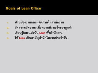 1.
2.
3.

4.

ปรับปรุงงานและผลิตภาพในสานักงาน
จัดสรรทรัพยากรเพื่อความพึงพอใจของลูกค้า
เรียนรูและแบ่งปั น Lean ทั ่วสานักงาน
้
ใช้ Lean เป็ นสามัญสานึกในงานประจาวัน

 