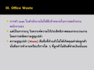 



การทา Lean ในสานักงานไม่ได้มีเป้ าหมายในการลดจานวน
พนักงานลง
แต่เป็ นการระบุ วิเคราะห์ความไร้ประสิทธิภาพของกระบวนงาน
โดยการขจัดความสูญเปล่า
ความสูญเปล่า (Waste) คือสิ่งที่ทาแล้วไม่ได้เกิดคุณค่าต่อลูกค้า
นั ่นคือการทางานหรือบริการใด ๆ ที่ลกค้าไม่ยนดีจายเงินนั ่นเอง
ู
ิ ่

 