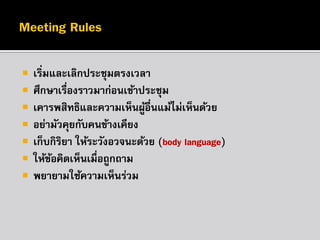 








เริ่มและเลิกประชุมตรงเวลา
ศึกษาเรืองราวมาก่อนเข้าประชุม
่
เคารพสิทธิและความเห็นผูอื่นแม้ไม่เห็นด้วย
้
อย่ามัวคุยกับคนข้างเคียง
เก็บกิรยา ให้ระวังอวจนะด้วย (body language)
ิ
ให้ขอคิดเห็นเมื่อถูกถาม
้
พยายามใช้ความเห็นร่วม

 