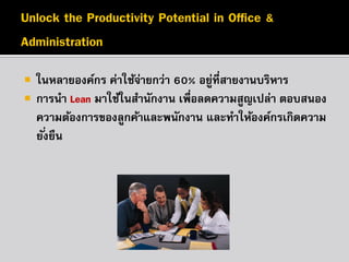 


ในหลายองค์กร ค่าใช้จายกว่า 60% อยูที่สายงานบริหาร
่
่
การนา Lean มาใช้ในสานักงาน เพื่อลดความสูญเปล่า ตอบสนอง
ความต้องการของลูกค้าและพนักงาน และทาให้องค์กรเกิดความ
ยั ่งยืน

 