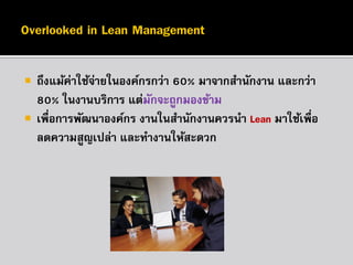 


ถึงแม้ค่าใช้จายในองค์กรกว่า 60% มาจากสานักงาน และกว่า
่
80% ในงานบริการ แต่มกจะถูกมองข้าม
ั
เพื่อการพัฒนาองค์กร งานในสานักงานควรนา Lean มาใช้เพื่อ
ลดความสูญเปล่า และทางานให้สะดวก

 