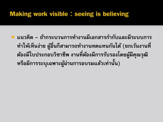 

แนวคิด – ถ้ากระบวนการทางานมีเอกสารกากับและมีระบบการ
ทาให้เห็นง่าย ผูอื่นก็สามารถทางานทดแทนกันได้ (ยกเว้นงานที่
้
ต้องมีใบประกอบวิชาชีพ งานที่ตองมีการรับรองโดยผูมีคณวุฒิ
้
้ ุ
หรือมีการระบุเฉพาะผูผ่านการอบรมแล้วเท่านั้น)
้

 