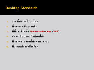 1.
2.
3.

4.
5.
6.

งานที่ทาวางไว้บนโต๊ะ
มีการระบุชื่อทุกแฟ้ ม
มีที่วางสาหรับ Work-In-Process (WIP)
จัดระเบียบของที่อยูบนโต๊ะ
่
มีการตรวจสอบโต๊ะตามวงรอบ
มีระบบสารองที่พร้อม

 