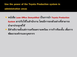 



หนังสือ Lean Office Demystified เป็ นการนา Toyota Production
System มาปรับใช้ในสานักงาน โดยมีการยกตัวอย่างที่สามารถ
นามาประยุกต์ใช้
้
มีคาอธิบายตังแต่การเตรียมความพร้อม การก้าวทีละขั้น เพื่อการ
พัฒนาองค์กรและบุคลากร

 