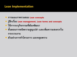 






การมองภาพรวมของ Lean concepts
รูลึกเรื่อง Lean management, Lean terms and concepts
้
วิธีการระบุกิจกรรมที่ตองพัฒนา
้
ขั้นตอนการขจัดความสูญเปล่า และเพิ่มความสะดวกใน
กระบวนงาน
ตัวอย่างการทาโครงการ และหลุมพราง

 