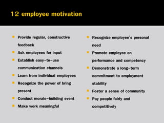 







Provide regular, constructive
feedback
Ask employees for input
Establish easy-to-use
communication channels
Learn from individual employees
Recognize the power of bring
present
Conduct morale-building event
Make work meaningful









Recognize employee’s personal
need
Promote employee on
performance and competency
Demonstrate a long-term
commitment to employment
stability
Foster a sense of community
Pay people fairly and
competitively

 