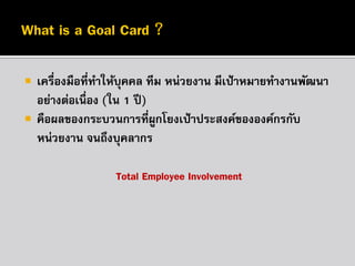 


เครื่องมือที่ทาให้บุคคล ทีม หน่วยงาน มีเป้ าหมายทางานพัฒนา
อย่างต่อเนื่อง (ใน 1 ปี )
คือผลของกระบวนการที่ผกโยงเป้ าประสงค์ขององค์กรกับ
ู
หน่วยงาน จนถึงบุคลากร
Total Employee Involvement

 