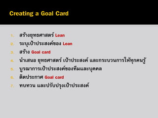 1.
2.
3.

4.
5.
6.
7.

สร้างยุทธศาสตร์ Lean
ระบุเป้ าประสงค์ของ Lean
สร้าง Goal card
นาเสนอ ยุทธศาสตร์ เป้ าประสงค์ และกระบวนการให้ทุกคนรู ้
บูรณาการเป้ าประสงค์ของทีมและบุคคล
ติดประกาศ Goal card
ทบทวน และปรับปรุงเป้ าประสงค์

 