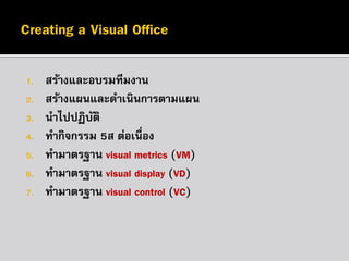 1.
2.
3.
4.
5.
6.
7.

สร้างและอบรมทีมงาน
สร้างแผนและดาเนินการตามแผน
นาไปปฏิบติ
ั
ทากิจกรรม 5ส ต่อเนื่อง
ทามาตรฐาน visual metrics (VM)
ทามาตรฐาน visual display (VD)
ทามาตรฐาน visual control (VC)

 