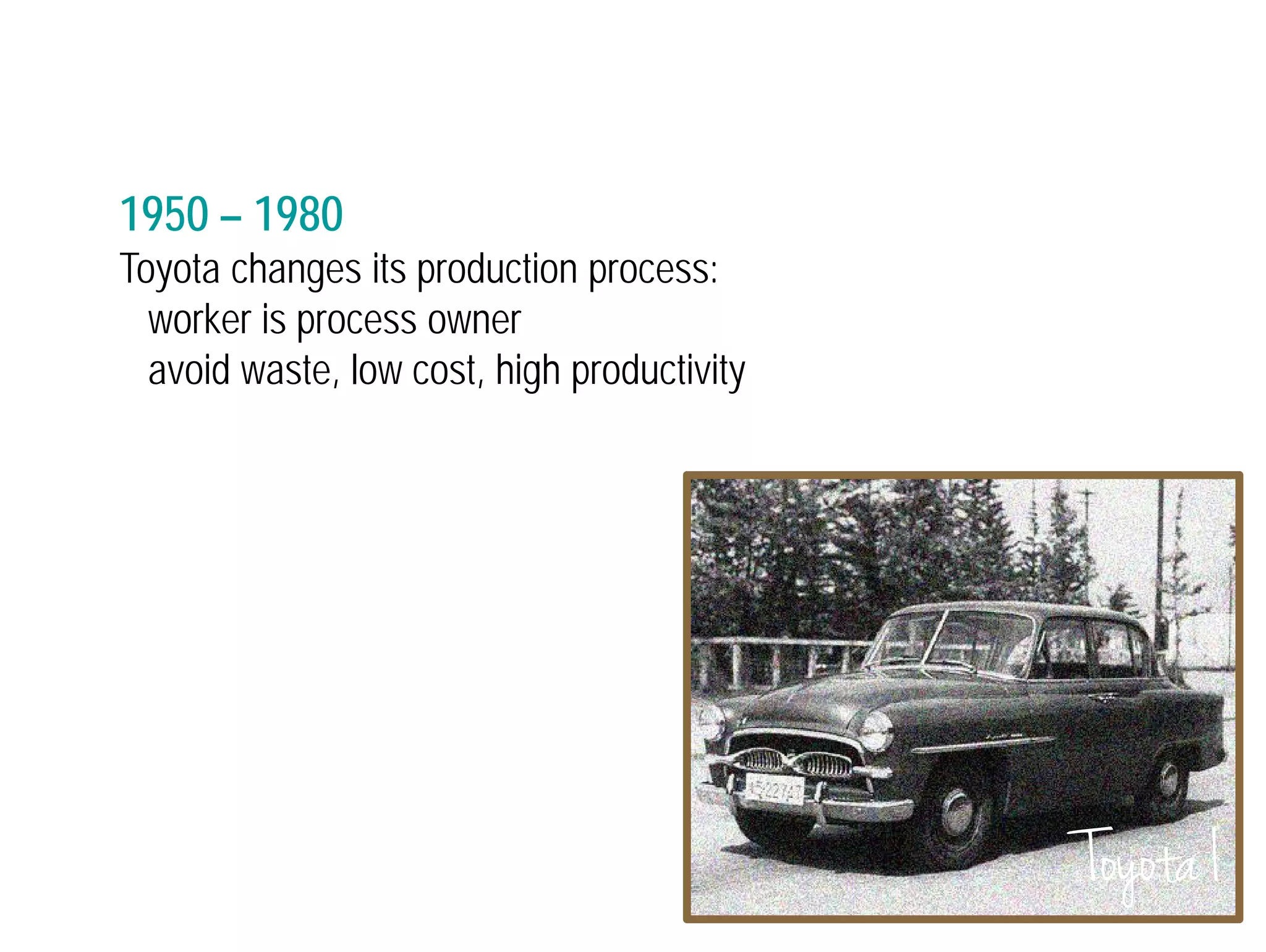 1950 – 1980 
Toyota changes its production process: 
worker is process owner 
avoid waste, low cost, high productivity 
Toyota I 
 