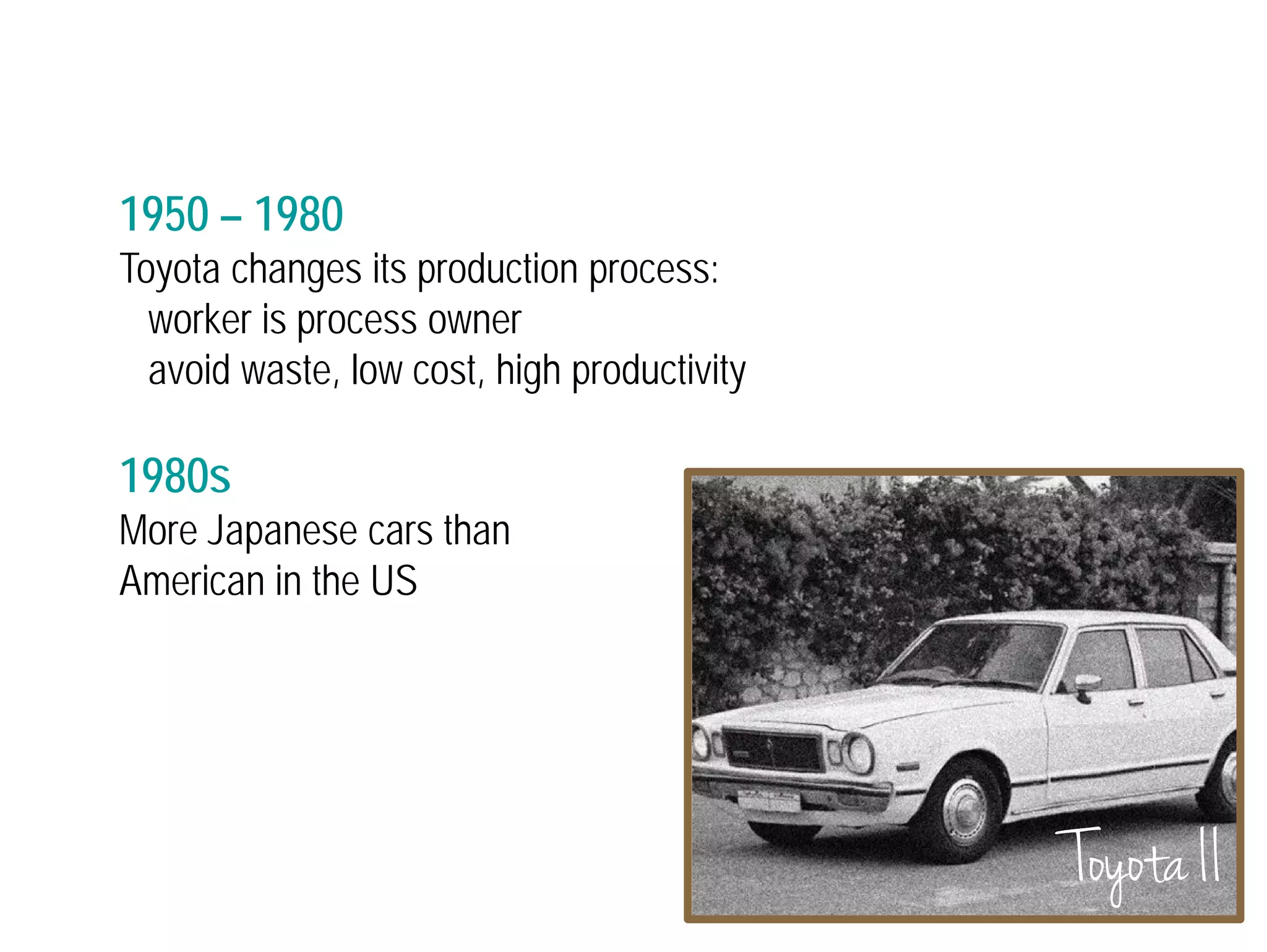 1950 – 1980 
Toyota changes its production process: 
worker is process owner 
avoid waste, low cost, high productivity 
1980s 
More Japanese cars than 
American in the US 
Toyota II 
 