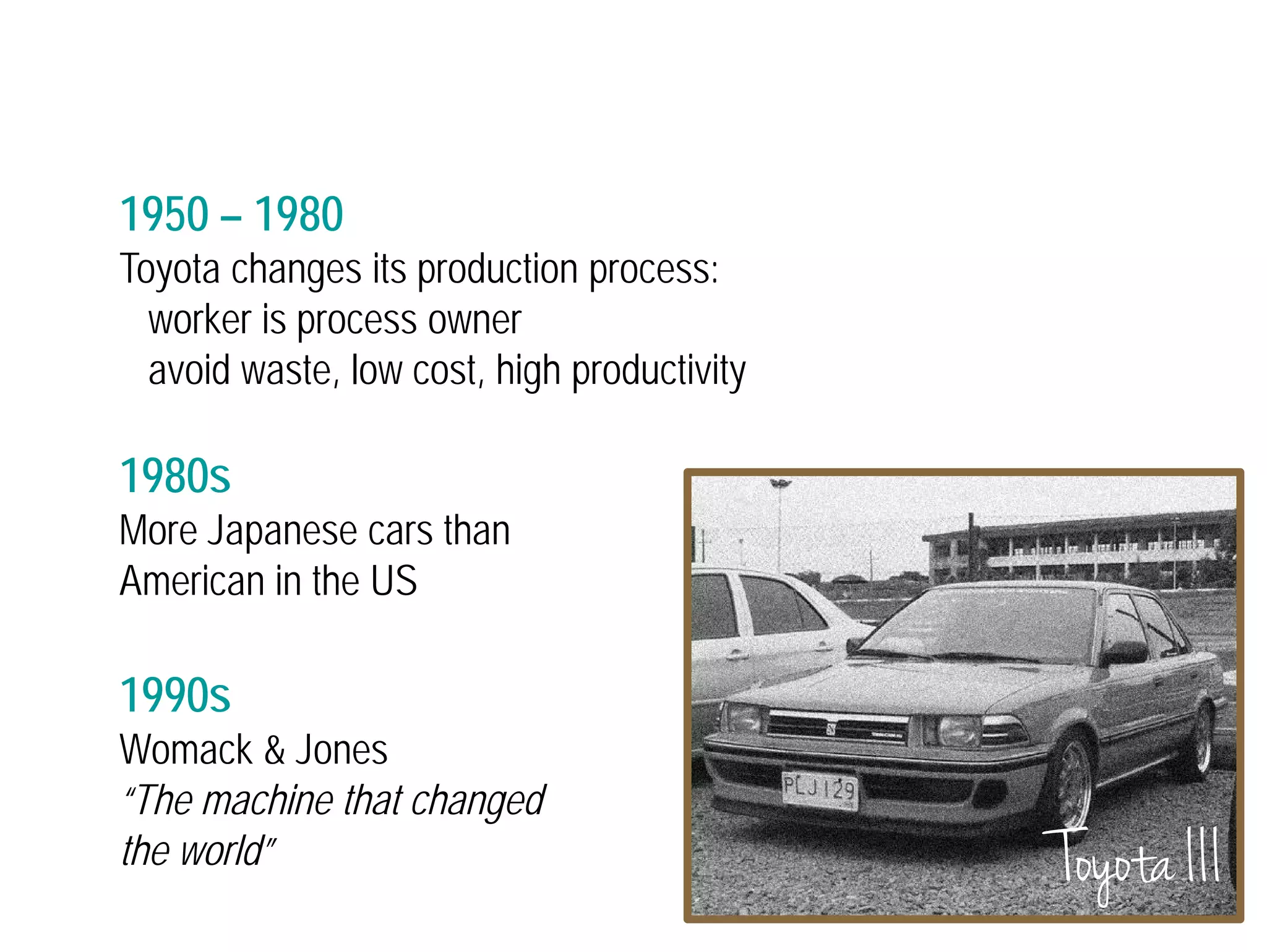 1950 – 1980 
Toyota changes its production process: 
worker is process owner 
avoid waste, low cost, high productivity 
1980s 
More Japanese cars than 
American in the US 
1990s 
Womack & Jones 
“The machine that changed 
the world” Toyota III 
 