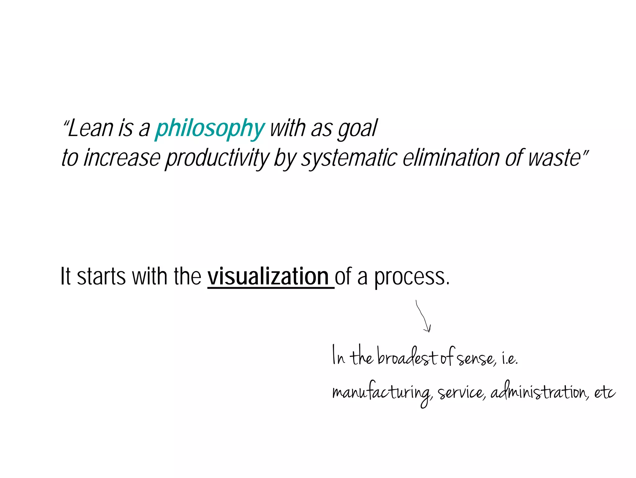 “Lean is a philosophy with as goal 
to increase productivity by systematic elimination of waste” 
It starts with the visualization of a process. 
In the broadest of sense, i.e. 
manufacturing, service, administration, etc 
 