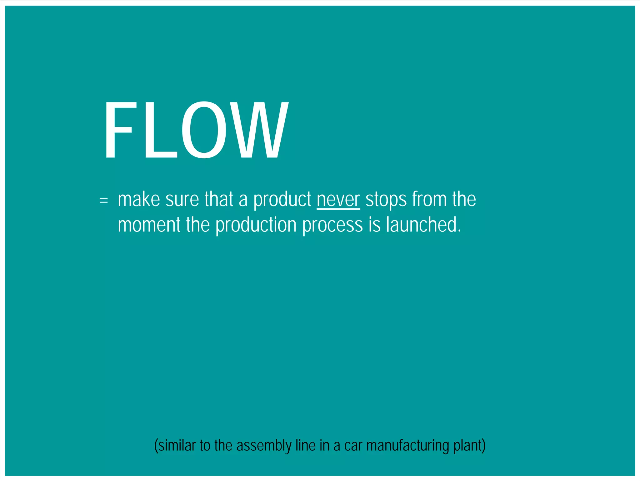FLOW & PULL 
A simple way to address these issues 
= make sure that a product never stops from the 
moment the production process is launched. 
(similar to the assembly line in a car manufacturing plant) 
 