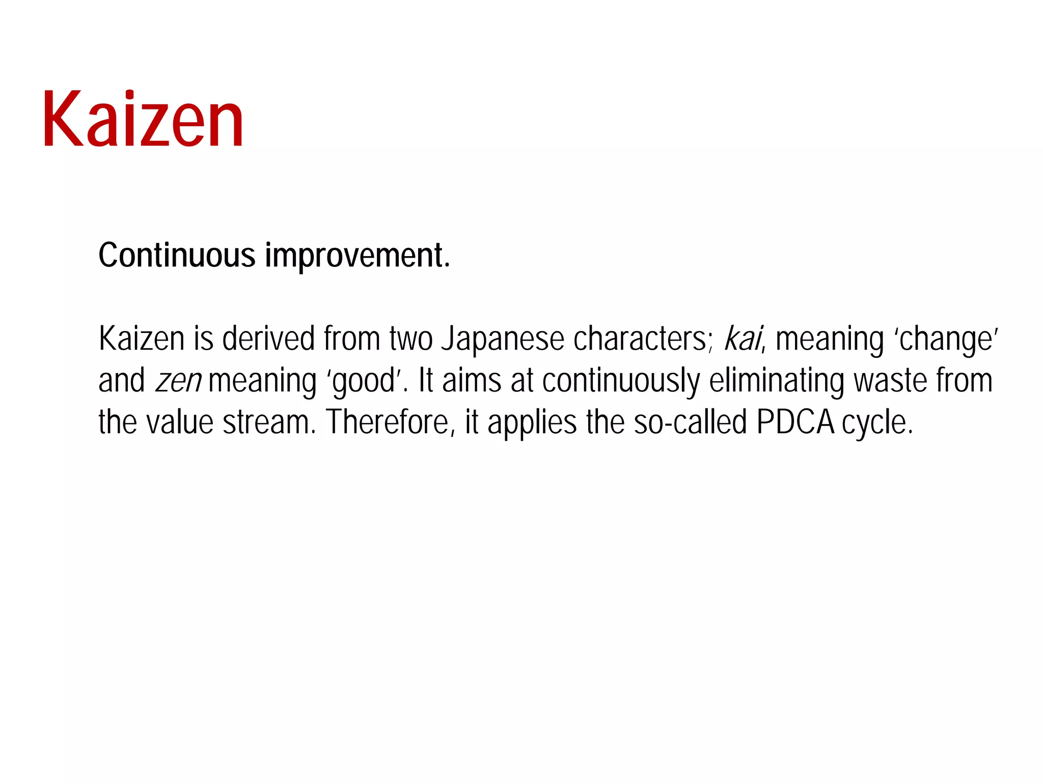 Kaizen 
Continuous improvement. 
Kaizen is derived from two Japanese characters; kai, meaning ‘change’ 
and zen meaning ‘good’. It aims at continuously eliminating waste from 
the value stream. Therefore, it applies the so-called PDCA cycle. 
 