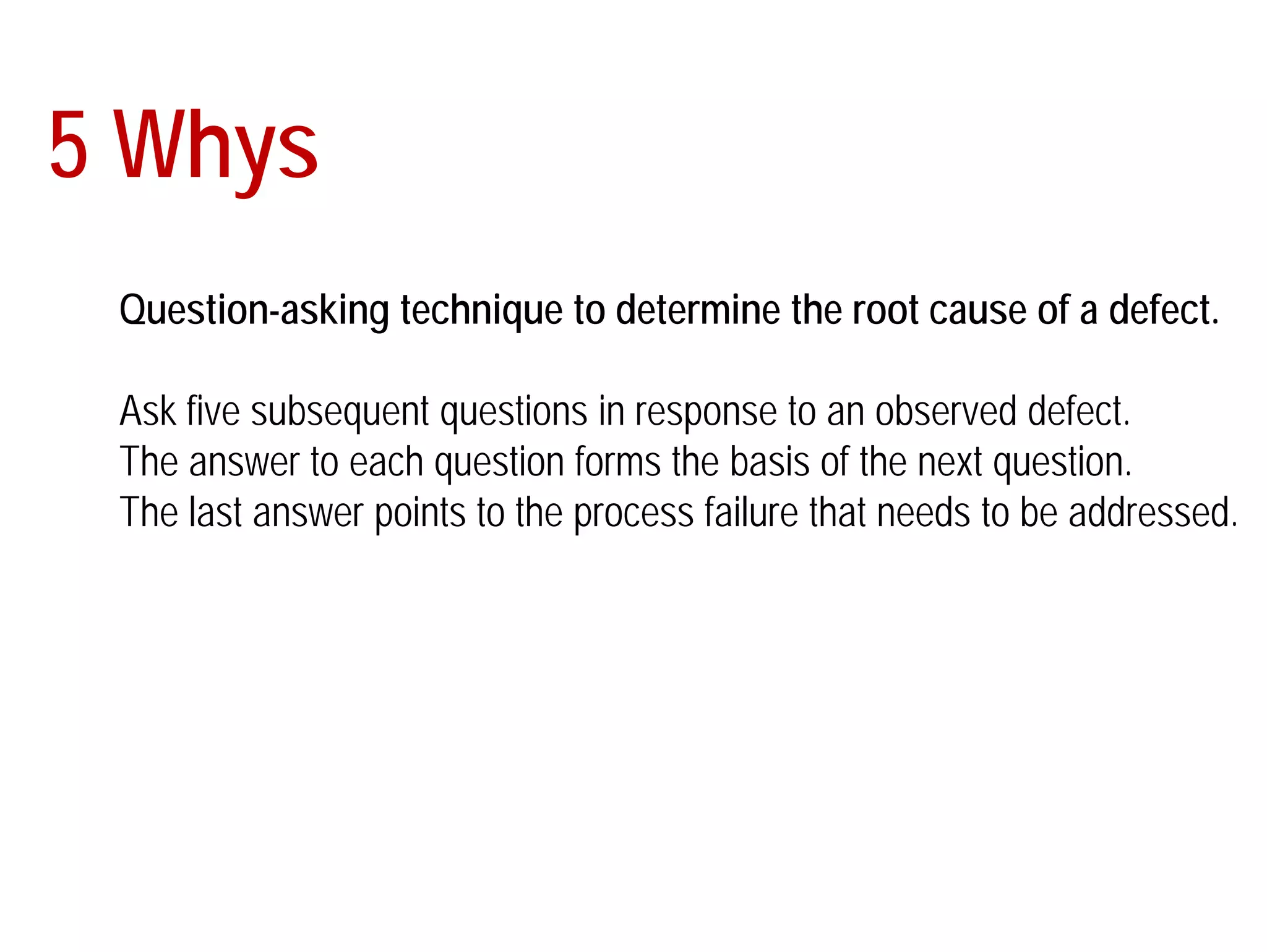 5 Whys 
Question-asking technique to determine the root cause of a defect. 
Ask five subsequent questions in response to an observed defect. 
The answer to each question forms the basis of the next question. 
The last answer points to the process failure that needs to be addressed. 
 