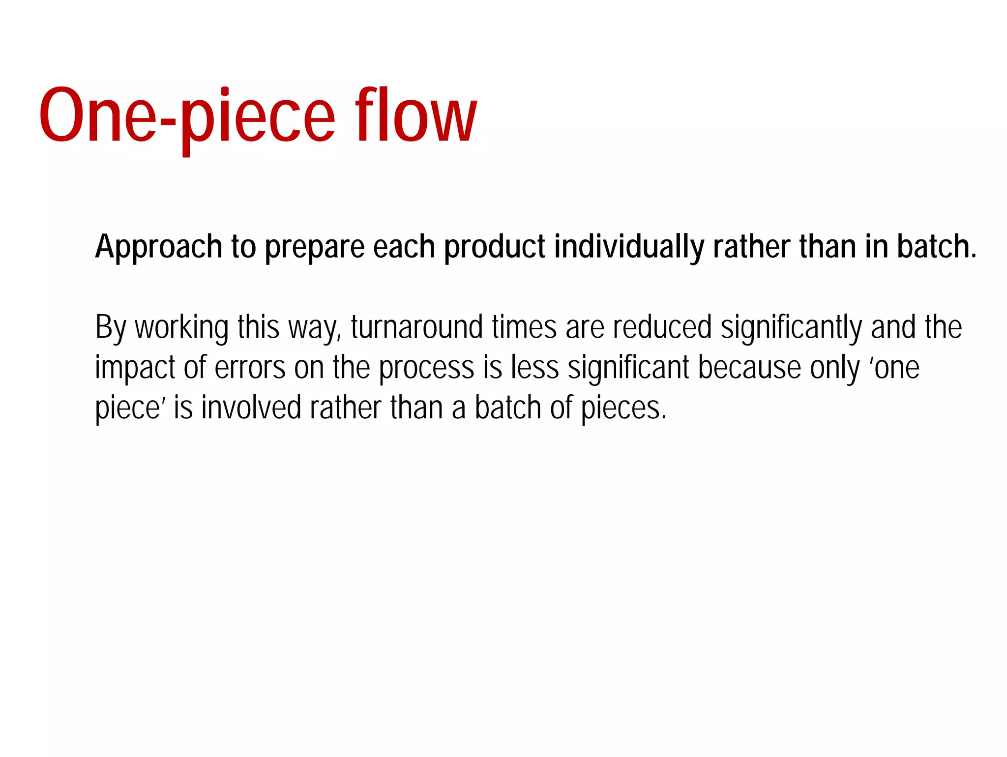 One-piece flow 
Approach to prepare each product individually rather than in batch. 
By working this way, turnaround times are reduced significantly and the 
impact of errors on the process is less significant because only ‘one 
piece’ is involved rather than a batch of pieces. 
 