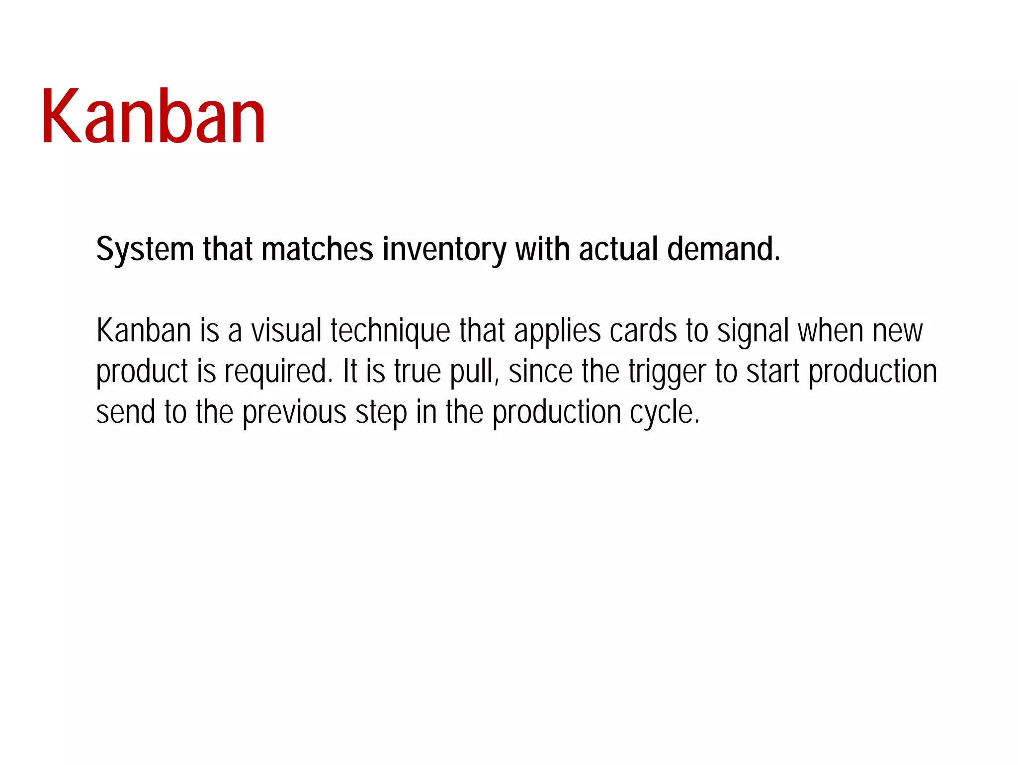 Kanban 
System that matches inventory with actual demand. 
Kanban is a visual technique that applies cards to signal when new 
product is required. It is true pull, since the trigger to start production 
send to the previous step in the production cycle. 
 