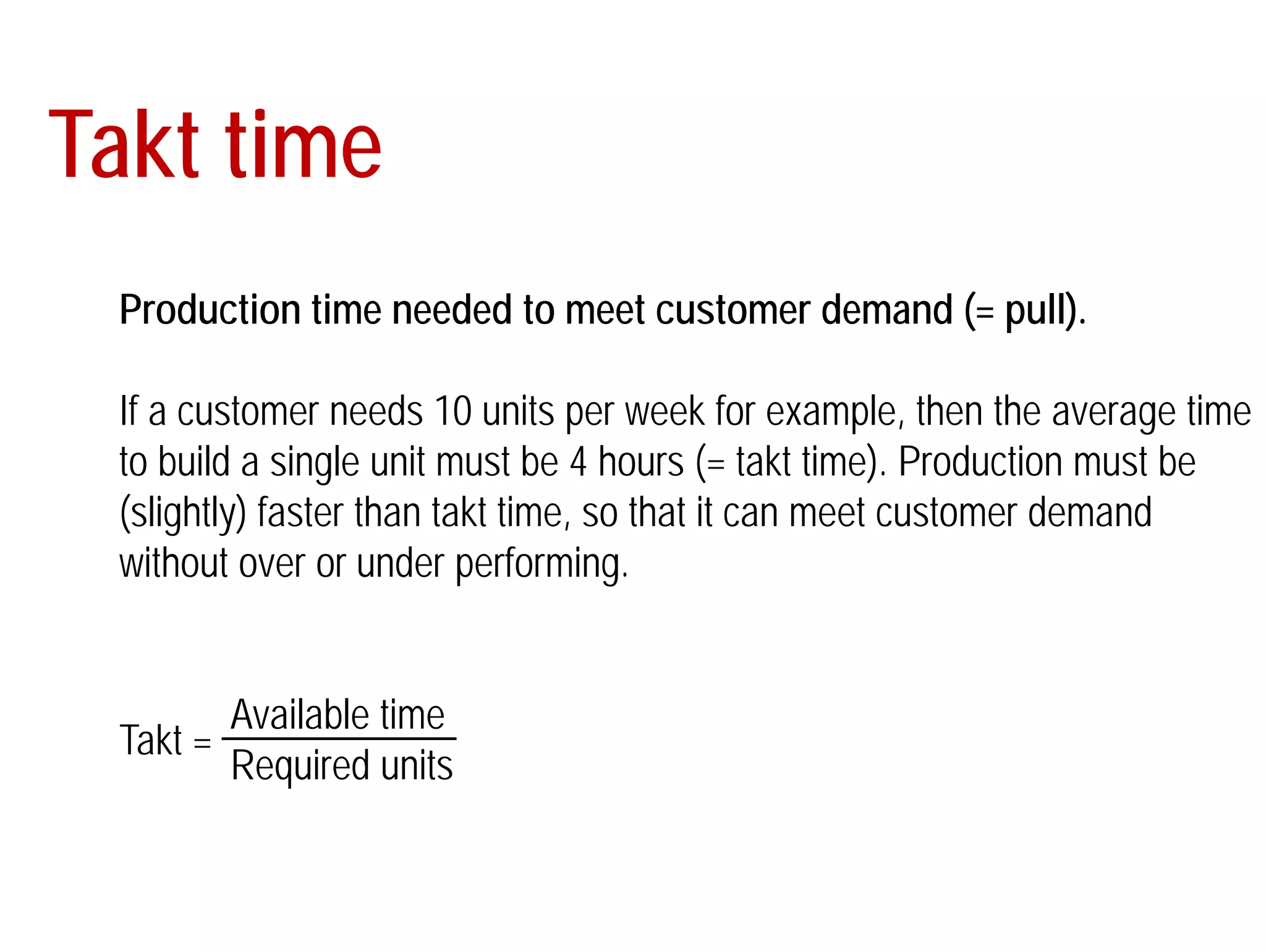Takt time 
Production time needed to meet customer demand (= pull). 
If a customer needs 10 units per week for example, then the average time 
to build a single unit must be 4 hours (= takt time). Production must be 
(slightly) faster than takt time, so that it can meet customer demand 
without over or under performing. 
Available time 
Required units 
Takt = 
 