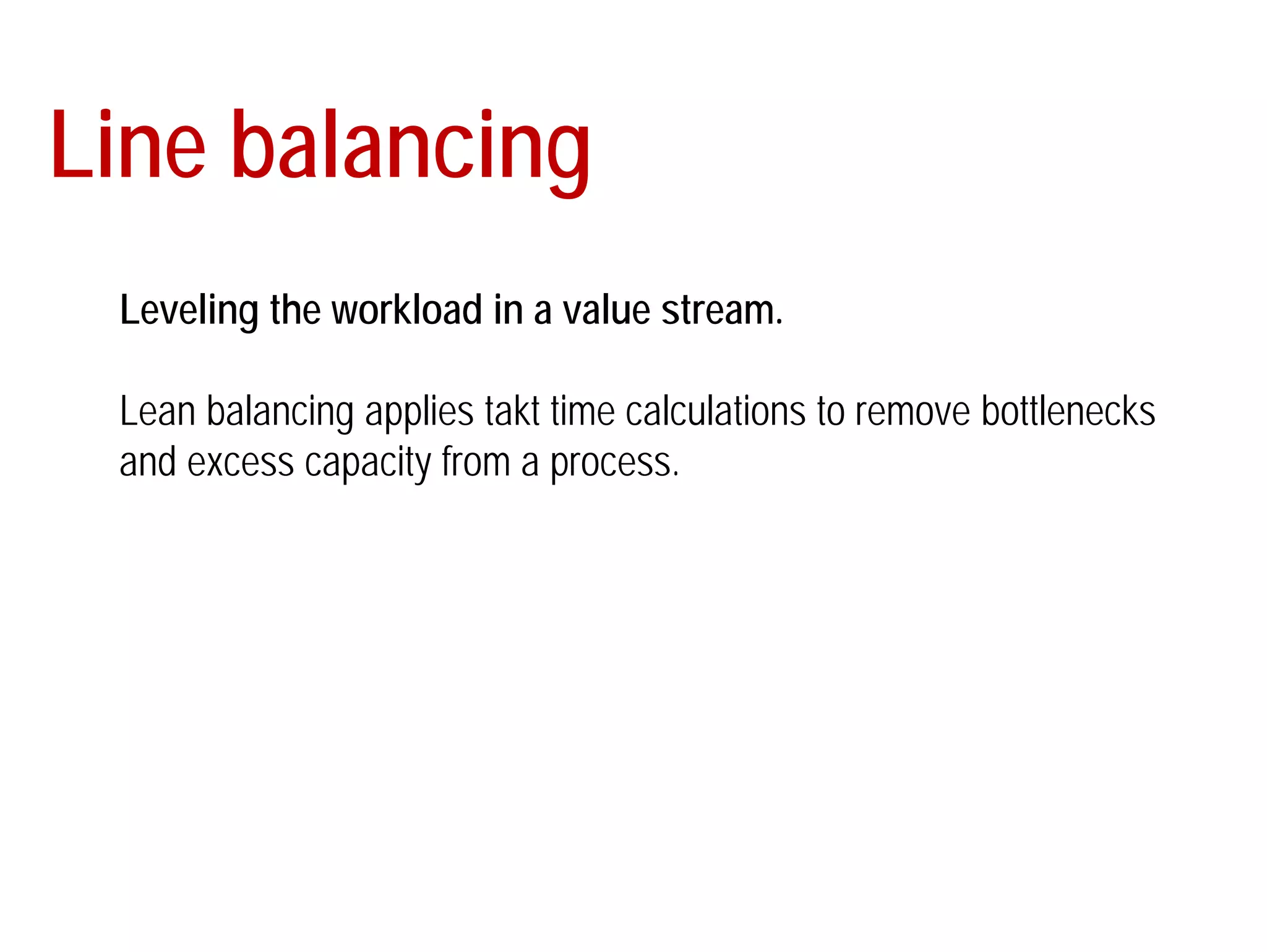 Line balancing 
Leveling the workload in a value stream. 
Lean balancing applies takt time calculations to remove bottlenecks 
and excess capacity from a process. 
 