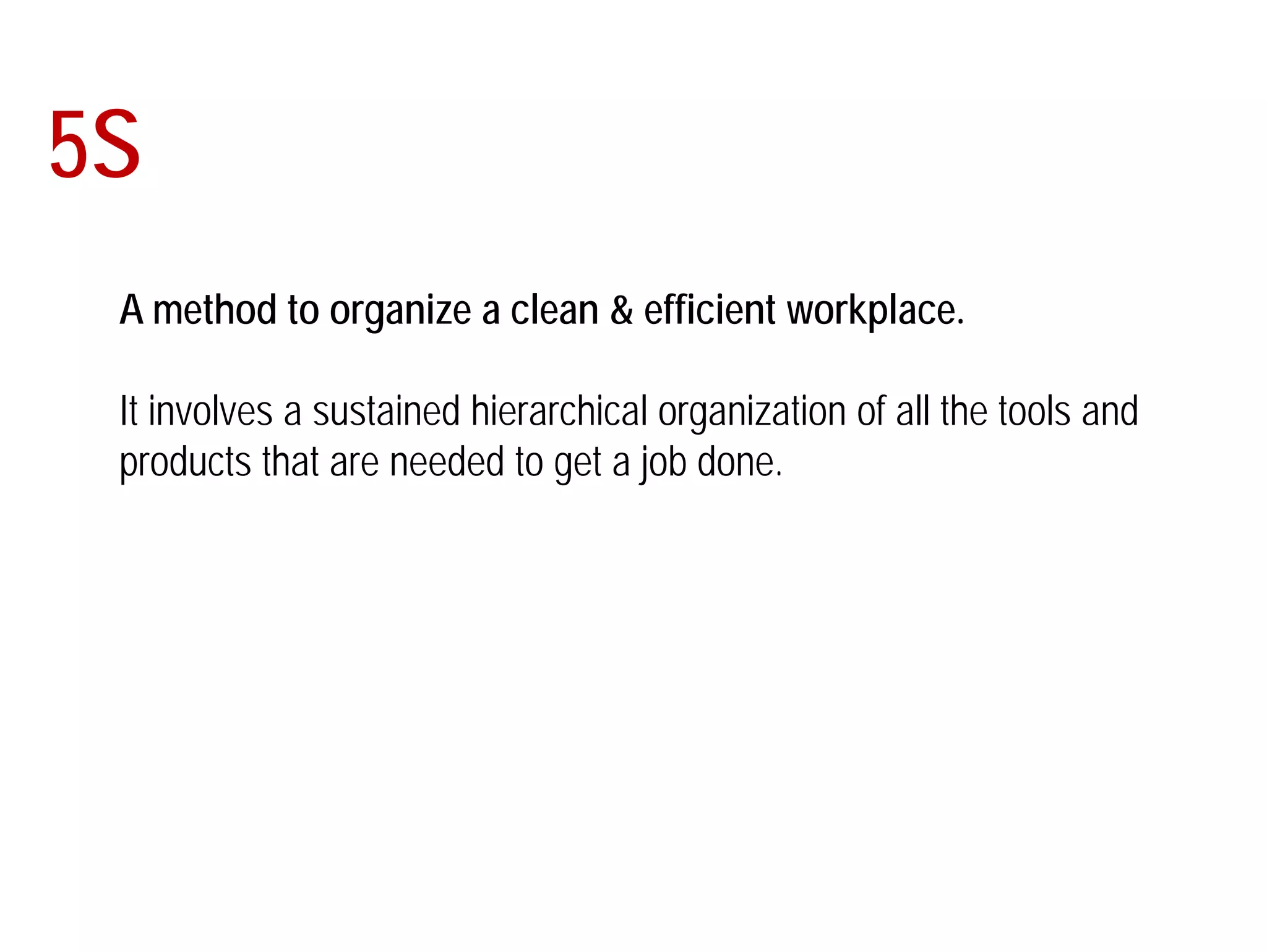 5S 
A method to organize a clean & efficient workplace. 
It involves a sustained hierarchical organization of all the tools and 
products that are needed to get a job done. 
 