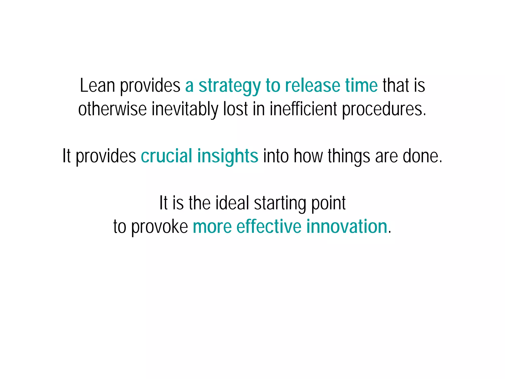 Lean provides a strategy to release time that is 
otherwise inevitably lost in inefficient procedures. 
It provides crucial insights into how things are done. 
It is the ideal starting point 
to provoke more effective innovation. 
 