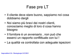 Imprenditori 2.0 - Montegiorgio 21/5/2013
Fase pre LT
● Il cliente deve stare buono, sappiamo noi cosa
dobbiamo dargli
● Noi siamo più bravi dei nostri clienti,
conosciamo meglio di loro d cosa hanno
bisogno
● Il fornitore è un avversario , non può che
esserci un rapporto conflittuale con lui !
● La qualità va controllata con adeguate ispezioni
 