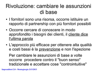 Imprenditori 2.0 - Montegiorgio 21/5/2013
Rivoluzione: cambiare le assunzioni
di base
● I fornitori sono una risorsa, occorre istituire un
rapporto di partnership con più fornitori possibili
● Occorre cercare di conoscere in modo
approfondito i bisogni dei clienti, il cliente dice
l'ultima parola
● L'approccio più efficace per ottenere alta qualità
e costi bassi è la prevenzione e non l'ispezione
Per cambiare le assunzioni di base a volte
occorre procedere contro il "buon senso"
tradizionale e accettare cose "controintuitive"
 
