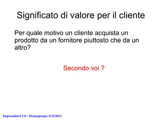 Imprenditori 2.0 - Montegiorgio 21/5/2013
Significato di valore per il cliente
Per quale motivo un cliente acquista un
prodotto da un fornitore piuttosto che da un
altro?
Secondo voi ?
 