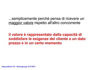 Imprenditori 2.0 - Montegiorgio 21/5/2013
...semplicemente perchè pensa di ricevere un
maggior valore rispetto all'altro concorrente
il valore è rappresentato dalla capacità di
soddisfare le esigenze del cliente a un dato
prezzo e in un certo momento
 