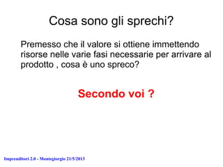 Imprenditori 2.0 - Montegiorgio 21/5/2013
Cosa sono gli sprechi?
Premesso che il valore si ottiene immettendo
risorse nelle varie fasi necessarie per arrivare al
prodotto , cosa è uno spreco?
Secondo voi ?
 