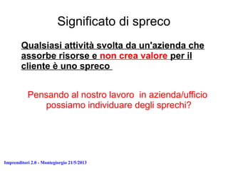Imprenditori 2.0 - Montegiorgio 21/5/2013
Significato di spreco
Qualsiasi attività svolta da un'azienda che
assorbe risorse e non crea valore per il
cliente è uno spreco
Pensando al nostro lavoro in azienda/ufficio
possiamo individuare degli sprechi?
 