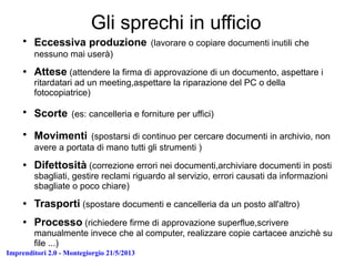 Imprenditori 2.0 - Montegiorgio 21/5/2013
Gli sprechi in ufficio
●
Eccessiva produzione (lavorare o copiare documenti inutili che
nessuno mai userà)
● Attese (attendere la firma di approvazione di un documento, aspettare i
ritardatari ad un meeting,aspettare la riparazione del PC o della
fotocopiatrice)
●
Scorte (es: cancelleria e forniture per uffici)
●
Movimenti (spostarsi di continuo per cercare documenti in archivio, non
avere a portata di mano tutti gli strumenti )
● Difettosità (correzione errori nei documenti,archiviare documenti in posti
sbagliati, gestire reclami riguardo al servizio, errori causati da informazioni
sbagliate o poco chiare)
● Trasporti (spostare documenti e cancelleria da un posto all'altro)
● Processo (richiedere firme di approvazione superflue,scrivere
manualmente invece che al computer, realizzare copie cartacee anzichè su
file ...)
 