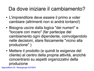 Imprenditori 2.0 - Montegiorgio 21/5/2013
Da dove iniziare il cambiamento?
● L'imprenditore deve essere il primo a voler
cambiare (altrimenti non si andrà lontano!)
● Bisogna uscire dalla logica "dei numeri" e
"toccare con mano" (far partecipe del
cambiamento ogni dipendente, coinvolgendolo
nelle decisioni, stare fisicamente "vicino alla
produzione" )
● Mettere il prodotto (e quindi le esigenze del
cliente) al centro della propria attività, anzichè
concentrarsi su aspetti organizzativi della
produzione
 