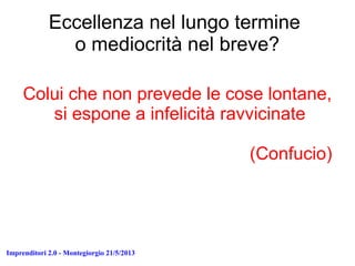 Imprenditori 2.0 - Montegiorgio 21/5/2013
Eccellenza nel lungo termine
o mediocrità nel breve?
Colui che non prevede le cose lontane,
si espone a infelicità ravvicinate
(Confucio)
 