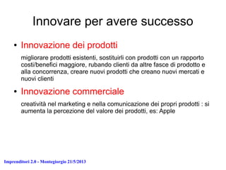 Imprenditori 2.0 - Montegiorgio 21/5/2013
Innovare per avere successo
● Innovazione dei prodotti
migliorare prodotti esistenti, sostituirli con prodotti con un rapporto
costi/benefici maggiore, rubando clienti da altre fasce di prodotto e
alla concorrenza, creare nuovi prodotti che creano nuovi mercati e
nuovi clienti
● Innovazione commerciale
creatività nel marketing e nella comunicazione dei propri prodotti : si
aumenta la percezione del valore dei prodotti, es: Apple
 