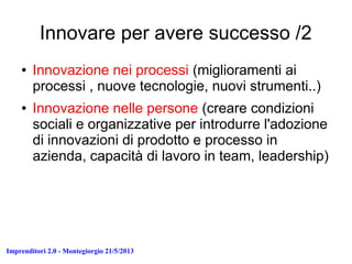 Imprenditori 2.0 - Montegiorgio 21/5/2013
Innovare per avere successo /2
● Innovazione nei processi (miglioramenti ai
processi , nuove tecnologie, nuovi strumenti..)
● Innovazione nelle persone (creare condizioni
sociali e organizzative per introdurre l'adozione
di innovazioni di prodotto e processo in
azienda, capacità di lavoro in team, leadership)
 