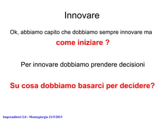 Imprenditori 2.0 - Montegiorgio 21/5/2013
Innovare
Ok, abbiamo capito che dobbiamo sempre innovare ma
come iniziare ?
Per innovare dobbiamo prendere decisioni
Su cosa dobbiamo basarci per decidere?
 